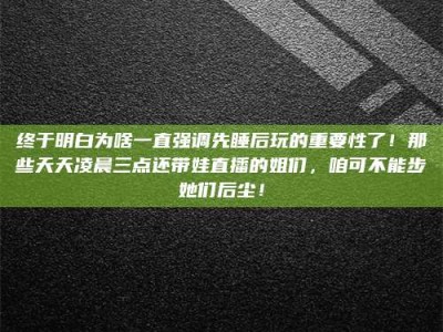 渑池终于明白为啥一直强调先睡后玩的重要性了！那些天天凌晨三点还带娃直播的姐们，咱可不能步她们后尘！